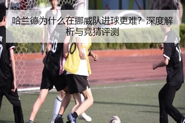 哈兰德为什么在挪威队进球更难？深度解析与竞猜评测