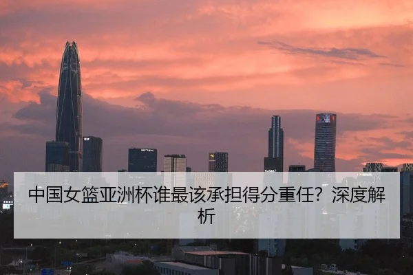 中国女篮亚洲杯谁最该承担得分重任？深度解析